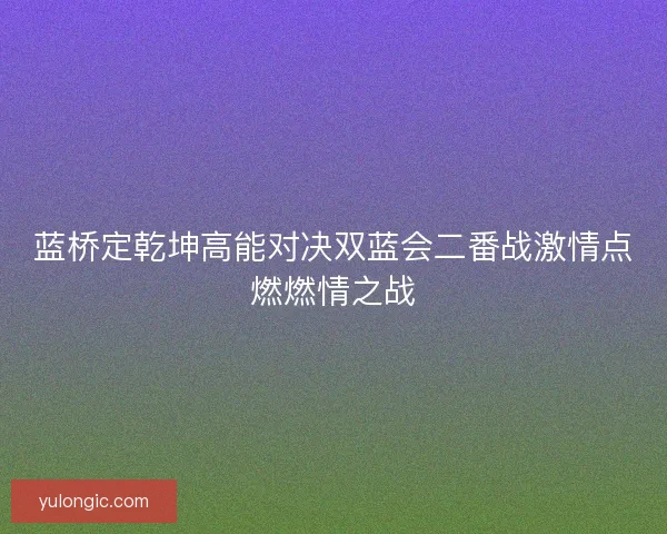 蓝桥定乾坤高能对决双蓝会二番战激情点燃燃情之战
