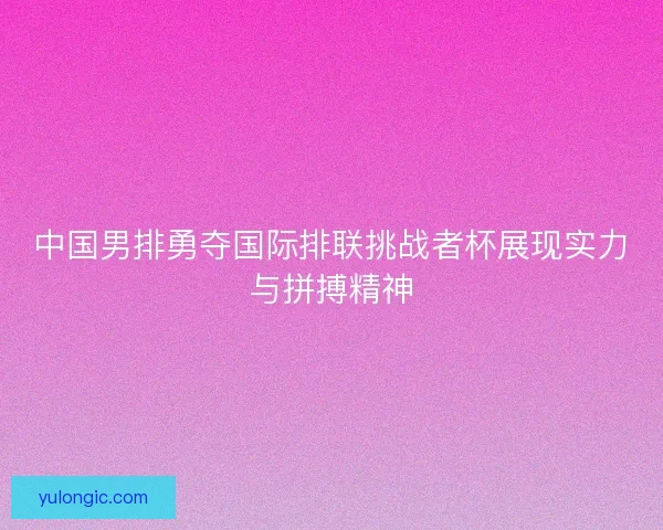 中国男排勇夺国际排联挑战者杯展现实力与拼搏精神