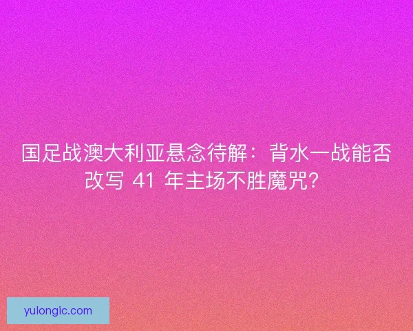 国足战澳大利亚悬念待解：背水一战能否改写 41 年主场不胜魔咒？